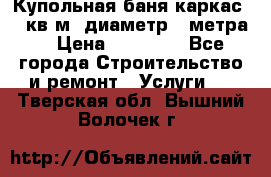 Купольная-баня-каркас 12 кв.м. диаметр 4 метра  › Цена ­ 32 000 - Все города Строительство и ремонт » Услуги   . Тверская обл.,Вышний Волочек г.